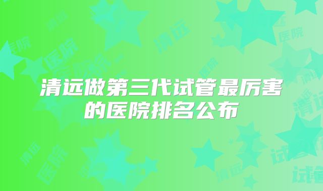 清远做第三代试管最厉害的医院排名公布