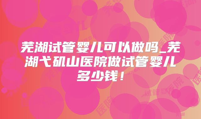 芜湖试管婴儿可以做吗_芜湖弋矶山医院做试管婴儿多少钱！