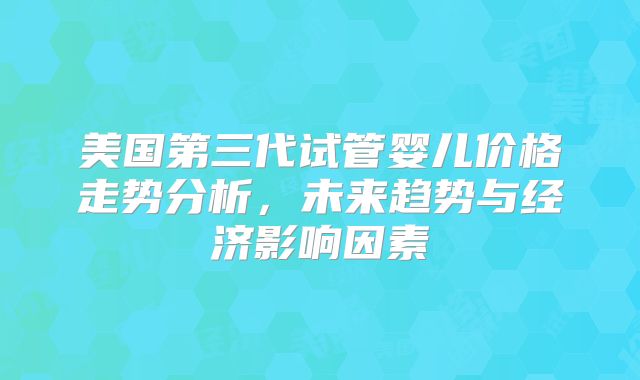 美国第三代试管婴儿价格走势分析，未来趋势与经济影响因素