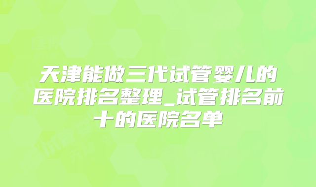 天津能做三代试管婴儿的医院排名整理_试管排名前十的医院名单