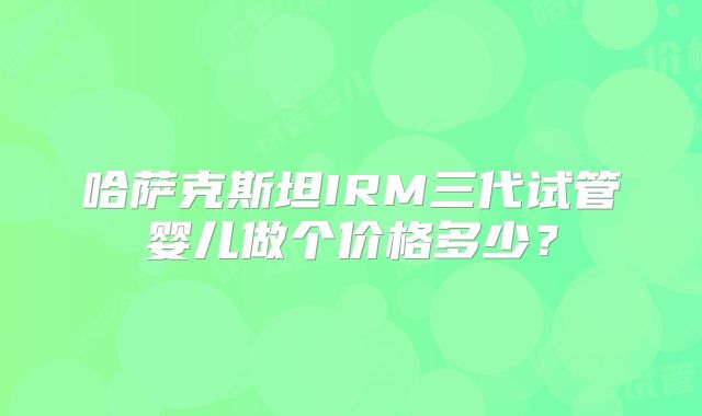 哈萨克斯坦IRM三代试管婴儿做个价格多少？