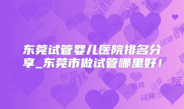 东莞试管婴儿医院排名分享_东莞市做试管哪里好！