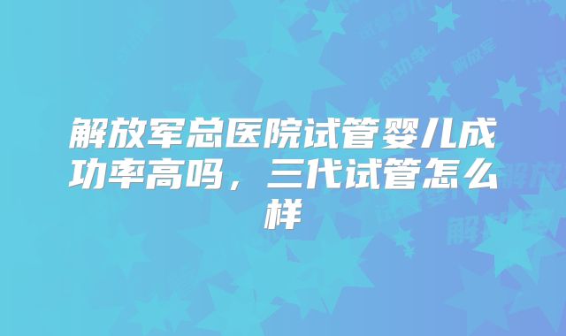 解放军总医院试管婴儿成功率高吗，三代试管怎么样