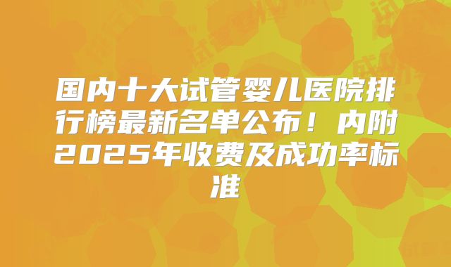国内十大试管婴儿医院排行榜最新名单公布！内附2025年收费及成功率标准
