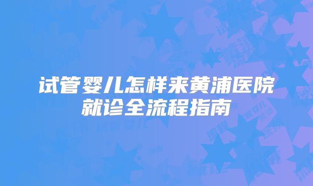 试管婴儿怎样来黄浦医院就诊全流程指南