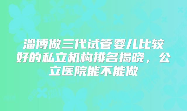 淄博做三代试管婴儿比较好的私立机构排名揭晓,公立医院能不能做