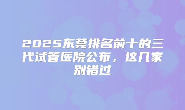 2025东莞排名前十的三代试管医院公布，这几家别错过