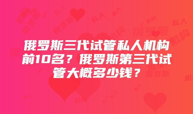 俄罗斯三代试管私人机构前10名？俄罗斯第三代试管大概多少钱？