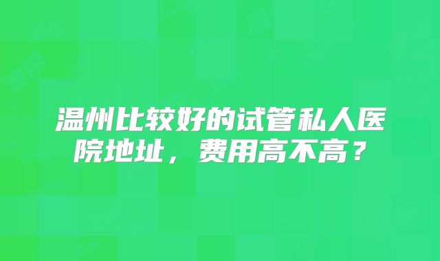 温州比较好的试管私人医院地址，费用高不高？