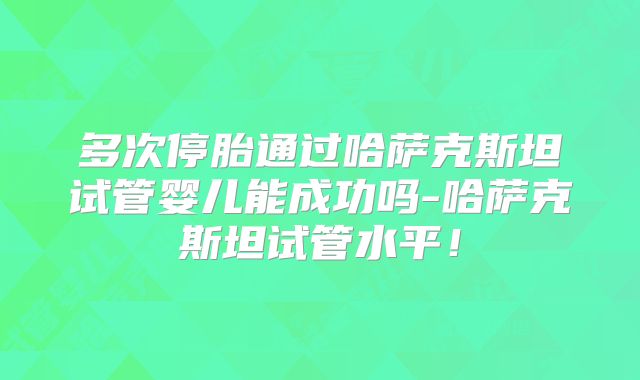 多次停胎通过哈萨克斯坦试管婴儿能成功吗-哈萨克斯坦试管水平！