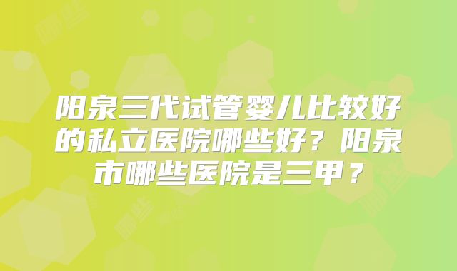 阳泉三代试管婴儿比较好的私立医院哪些好?阳泉市哪些医院是三甲?
