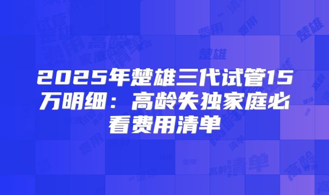 2025年楚雄三代试管15万明细：高龄失独家庭必看费用清单