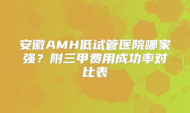 安徽AMH低试管医院哪家强？附三甲费用成功率对比表