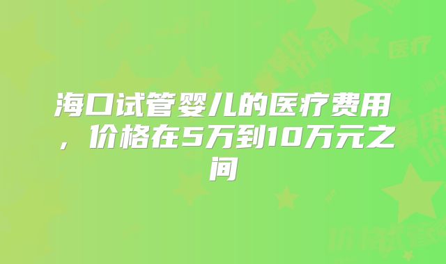 海口试管婴儿的医疗费用，价格在5万到10万元之间