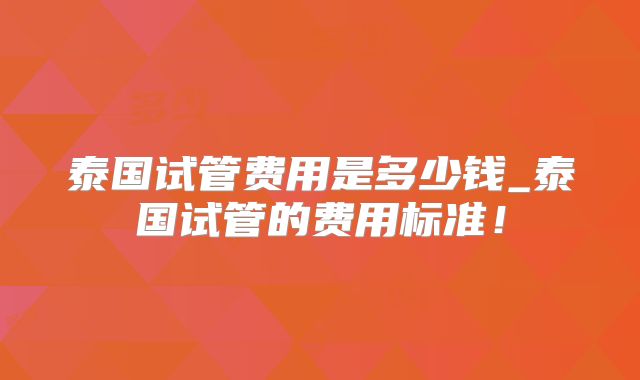 泰国试管费用是多少钱_泰国试管的费用标准!