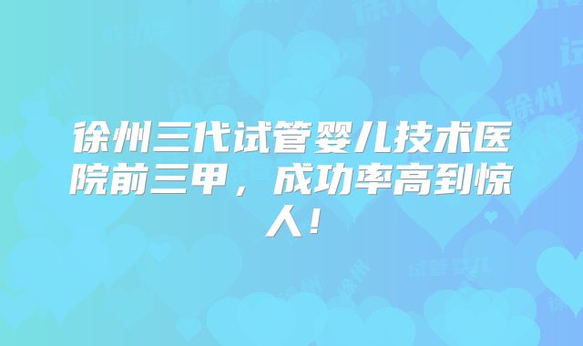 徐州三代试管婴儿技术医院前三甲,成功率高到惊人!