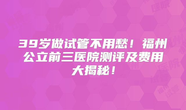 39岁做试管不用愁！福州公立前三医院测评及费用大揭秘！