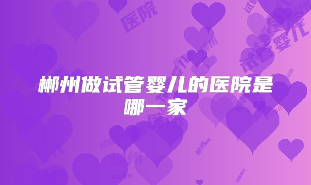 郴州做试管婴儿的医院是哪一家