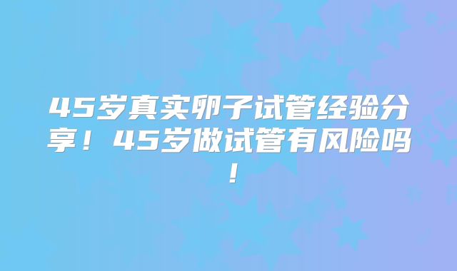 45岁真实卵子试管经验分享！45岁做试管有风险吗！