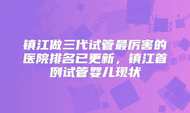 镇江做三代试管最厉害的医院排名已更新,镇江首例试管婴儿现状