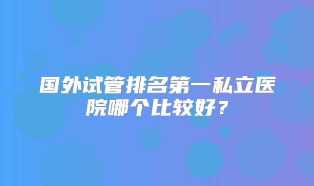 国外试管排名第一私立医院哪个比较好？