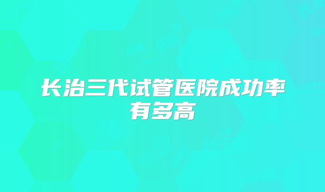 长治三代试管医院成功率有多高