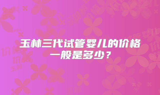 玉林三代试管婴儿的价格一般是多少？