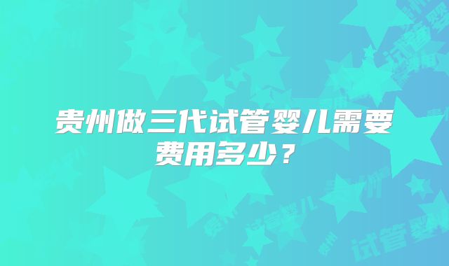 贵州做三代试管婴儿需要费用多少？