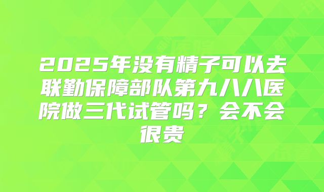 2025年没有精子可以去联勤保障部队第九八八医院做三代试管吗？会不会很贵