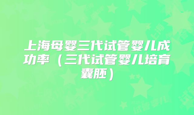 上海母婴三代试管婴儿成功率（三代试管婴儿培育囊胚）