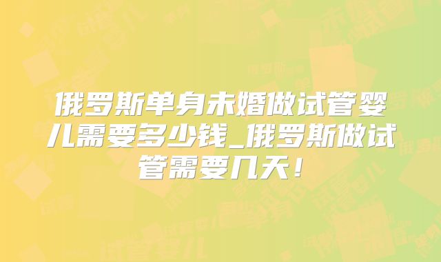 俄罗斯单身未婚做试管婴儿需要多少钱_俄罗斯做试管需要几天！