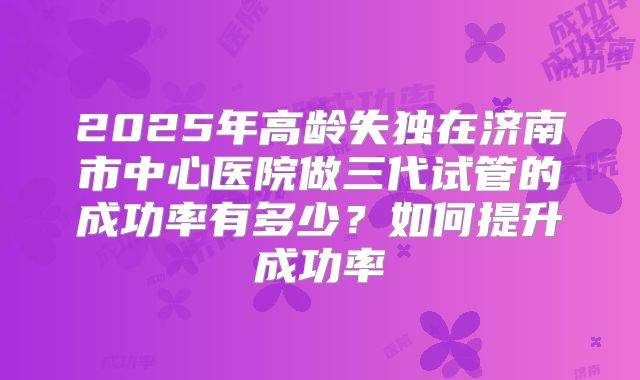 2025年高龄失独在济南市中心医院做三代试管的成功率有多少？如何提升成功率