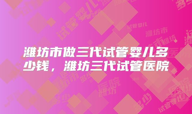 潍坊市做三代试管婴儿多少钱，潍坊三代试管医院