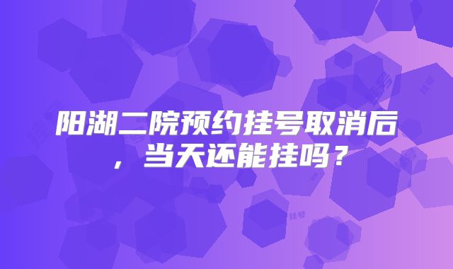 阳湖二院预约挂号取消后，当天还能挂吗？