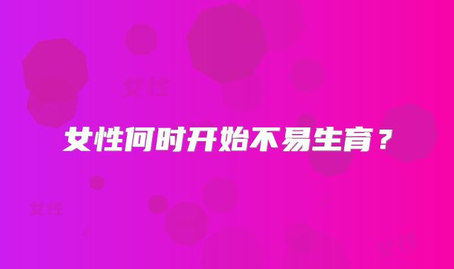 女性何时开始不易生育？