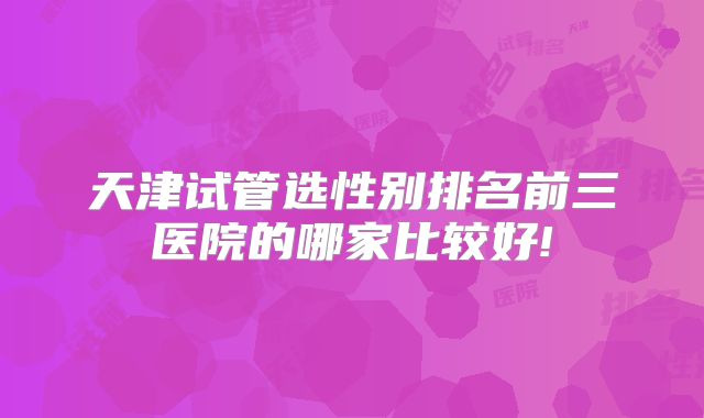 天津试管选性别排名前三医院的哪家比较好!