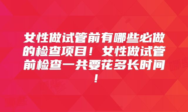 女性做试管前有哪些必做的检查项目！女性做试管前检查一共要花多长时间！
