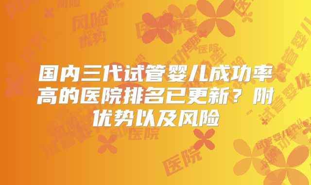 国内三代试管婴儿成功率高的医院排名已更新？附优势以及风险