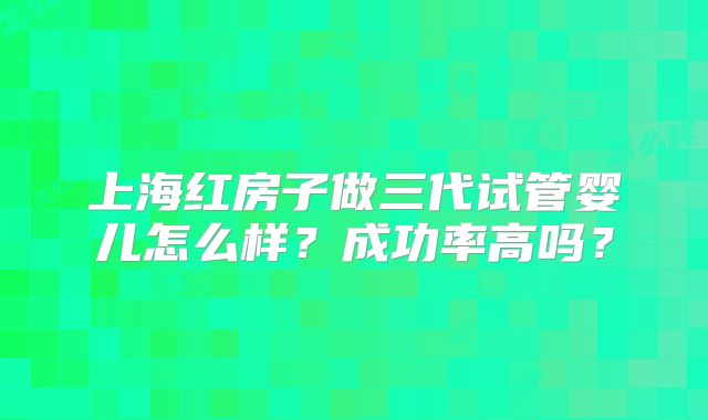 上海红房子做三代试管婴儿怎么样？成功率高吗？