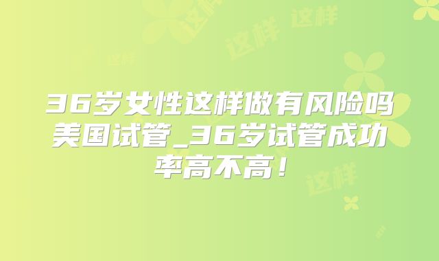 36岁女性这样做有风险吗美国试管_36岁试管成功率高不高！