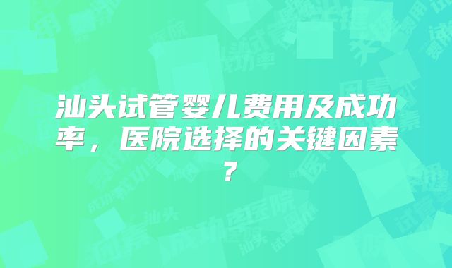 汕头试管婴儿费用及成功率，医院选择的关键因素？