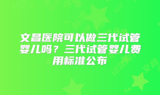 文昌医院可以做三代试管婴儿吗？三代试管婴儿费用标准公布