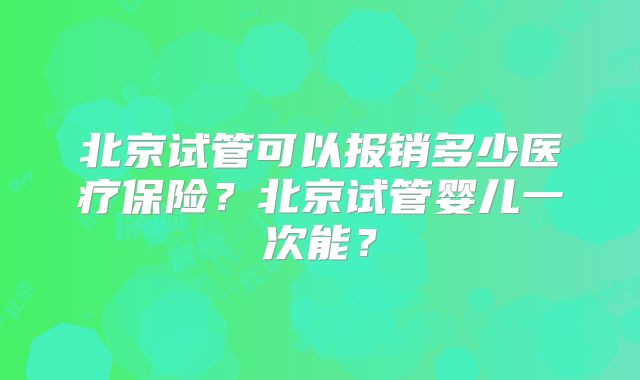 北京试管可以报销多少医疗保险？北京试管婴儿一次能？