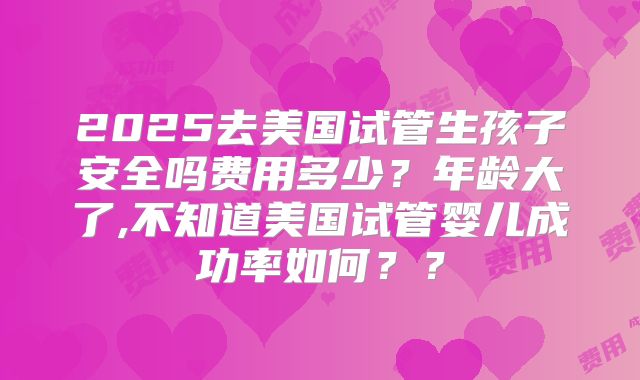 2025去美国试管生孩子安全吗费用多少?年龄大了,不知道美国试管婴儿成功率如何??