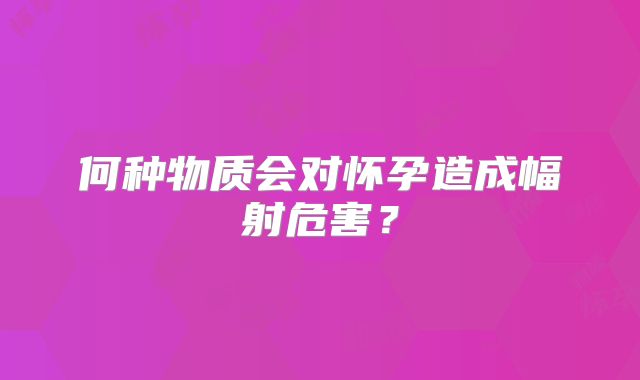 何种物质会对怀孕造成幅射危害？
