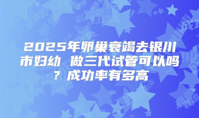 2025年卵巢衰竭去银川市妇幼 做三代试管可以吗？成功率有多高