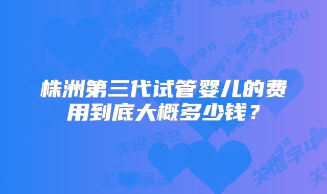 株洲第三代试管婴儿的费用到底大概多少钱?