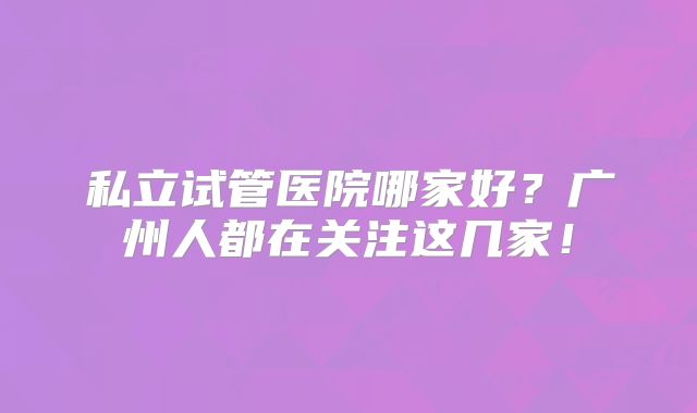 私立试管医院哪家好?广州人都在关注这几家!