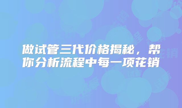 做试管三代价格揭秘，帮你分析流程中每一项花销