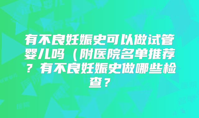 有不良妊娠史可以做试管婴儿吗(附医院名单推荐?有不良妊娠史做哪些检查?